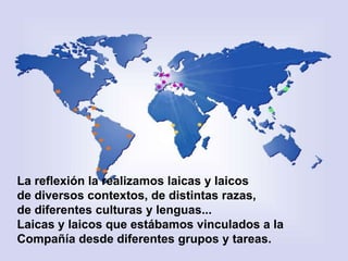 La reflexión la realizamos laicas y laicos
de diversos contextos, de distintas razas,
de diferentes culturas y lenguas...
Laicas y laicos que estábamos vinculados a la
Compañía desde diferentes grupos y tareas.

 