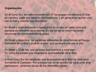 Organización
En el Cono Sur en este momento son 37 los grupos constituidos (5 más
en camino), cada uno tiene su coordinador/a, y en general se reúnen una
vez al mes y cuando hay necesidad.
En Brasil y Argentina están organizados en zonas, en cada zona una
persona es referente de la misma. En las zonas se están haciendo
reuniones de coordinadores de grupo.

En Brasil y Argentina, las personas referentes de zona forman el Equipo
Animador de la Red Laical en el país, que se reúne una vez al año.
En Brasil y Chile hay una persona que coordina a nivel país.
En todos los países una religiosa es acompañante de la Red.
A nivel Cono Sur las religiosas que acompañamos la Red de cada país
formamos la Comisión. Por primera vez, en la reunión de hace unos días
participaron personas laicas de los diferentes países.

 