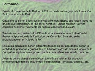 Formación
Desde el comienzo de la Red, en 2003, se cuida en los grupos la formación.
Es lo que anuda la Red…
Cada año se tienen diferentes planes: la Primera Etapa, que hacen todos los
grupos que comienzan, es “Llenar el nombre”. Luego realizan “La vida
cotidiana es fuente y alimento de nuestra espiritualidad laical”.
También se han realizado los EE en la vida y la elaboración/reflexión del
Proyecto Apostólico de la Red Laical del Cono Sur. Este año se ha
profundizado en el “Año de la Fe”.
Las guías mensuales tienen diferentes formas de ser abordadas, según la
realidad de personas y grupos: textos bíblicos; textos de Santa Juana o de la
Compañía; algún artículo; power; pautas para reflexionar la vida, para orar…
Además de los planes sistemáticos, también se valoran los aspectos
formativos que dan los encuentros, celebraciones, jornadas, talleres…etc.

 