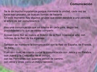 Comunicación
Se le da mucha importancia porque mantiene la unidad, cada vez se
hace más proceso, se buscan formas de hacerla…
En este momento hay algunos grupos que están dándole a una persona
el envío de ser comunicadora.
Hay una comunicación que es interna en cada país, según las
posibilidades y lo que se desea compartir.
A nivel Cono Sur se realiza el Boletín de la Red, 3 veces al año, con
noticias de la Red de los 4 países

También se mantiene la comunicación con la Red de España, de Francia,
de Italia.
Y en otro nivel, se intenta cuidar la comunicación con Jesús y su Palabra,
con Juana y la Compañía en el tiempo,
con las Hermanas con quienes vamos de camino,
con otros y otras, para un mayor servicio…

 