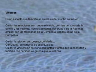 Vínculos
Es un aspecto que también se quiere cuidar mucho en la Red…
Cuidar las relaciones con uno/a mismo/a; con las personas de la
familia y los vecinos; con las personas del grupo y de la Red más
amplia; con las Hermanas de la Compañía; con las obras de la
Compañía…
Cuidar la relación con Jesús, con María…
Con Juana, su carisma, su espiritualidad.
Cuidar la vinculación solidaria con tantos y tantas que la necesitan y
también con personas o grupos que la realizan

 