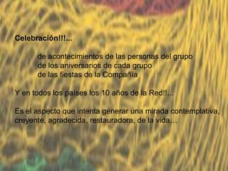 Celebración!!!...
de acontecimientos de las personas del grupo
de los aniversarios de cada grupo
de las fiestas de la Compañía
Y en todos los países los 10 años de la Red!!...
Es el aspecto que intenta generar una mirada contemplativa,
creyente, agradecida, restauradora, de la vida…

 
