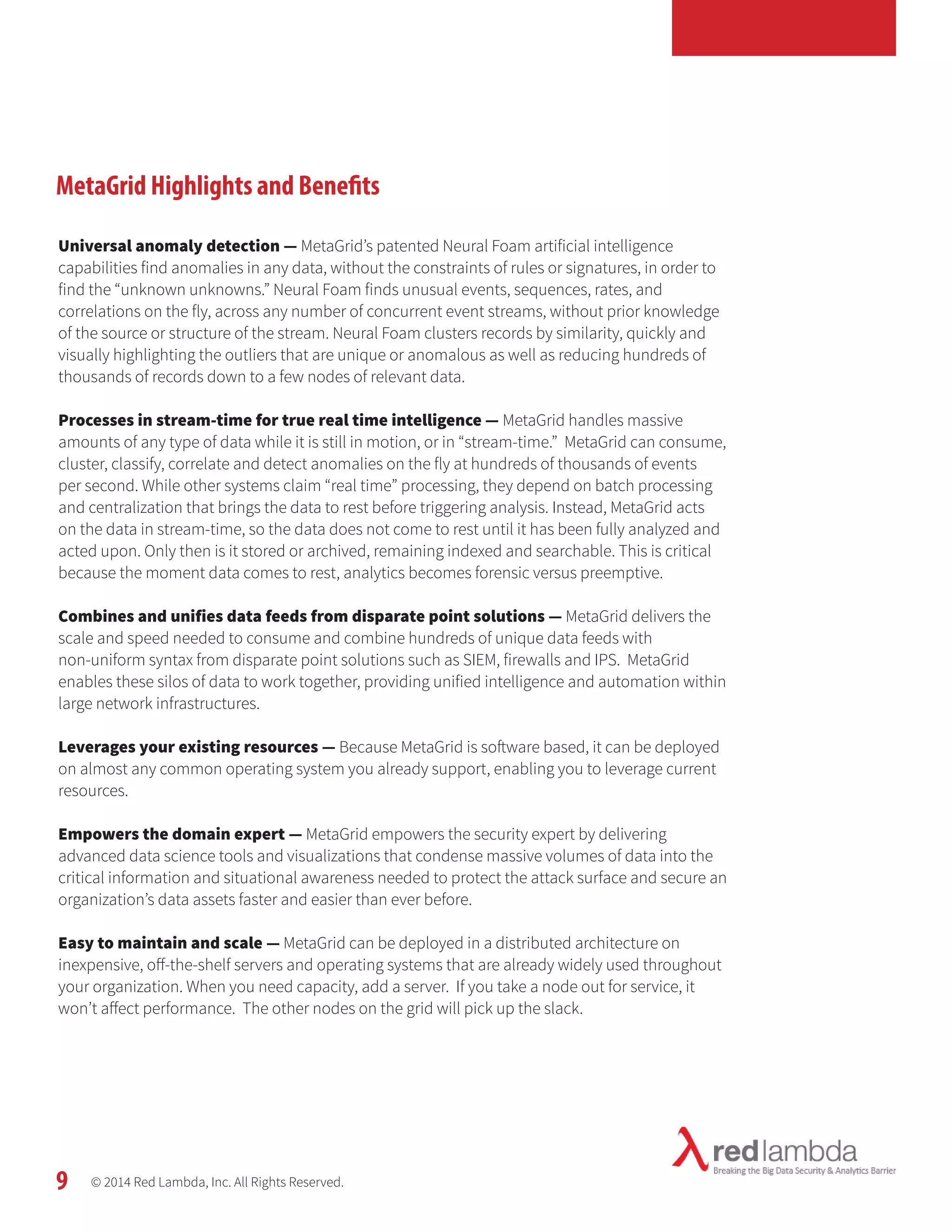 MetaGrid Highlights and Benefits 
Universal anomaly detection — MetaGrid’s patented Neural Foam artificial intelligence 
capabilities find anomalies in any data, without the constraints of rules or signatures, in order to 
find the “unknown unknowns.” Neural Foam finds unusual events, sequences, rates, and 
correlations on the fly, across any number of concurrent event streams, without prior knowledge 
of the source or structure of the stream. Neural Foam clusters records by similarity, quickly and 
visually highlighting the outliers that are unique or anomalous as well as reducing hundreds of 
thousands of records down to a few nodes of relevant data. 
Processes in stream-time for true real time intelligence — MetaGrid handles massive 
amounts of any type of data while it is still in motion, or in “stream-time.” MetaGrid can consume, 
cluster, classify, correlate and detect anomalies on the fly at hundreds of thousands of events 
per second. While other systems claim “real time” processing, they depend on batch processing 
and centralization that brings the data to rest before triggering analysis. Instead, MetaGrid acts 
on the data in stream-time, so the data does not come to rest until it has been fully analyzed and 
acted upon. Only then is it stored or archived, remaining indexed and searchable. This is critical 
because the moment data comes to rest, analytics becomes forensic versus preemptive. 
Combines and unifies data feeds from disparate point solutions — MetaGrid delivers the 
scale and speed needed to consume and combine hundreds of unique data feeds with 
non-uniform syntax from disparate point solutions such as SIEM, firewalls and IPS. MetaGrid 
enables these silos of data to work together, providing unified intelligence and automation within 
large network infrastructures. 
Leverages your existing resources — Because MetaGrid is software based, it can be deployed 
on almost any common operating system you already support, enabling you to leverage current 
resources. 
Empowers the domain expert — MetaGrid empowers the security expert by delivering 
advanced data science tools and visualizations that condense massive volumes of data into the 
critical information and situational awareness needed to protect the attack surface and secure an 
organization’s data assets faster and easier than ever before. 
Easy to maintain and scale — MetaGrid can be deployed in a distributed architecture on 
inexpensive, off-the-shelf servers and operating systems that are already widely used throughout 
your organization. When you need capacity, add a server. If you take a node out for service, it 
won’t affect performance. The other nodes on the grid will pick up the slack. 
© 2014 Red Lambda, Inc. All Rights Reserved. 
9 
 