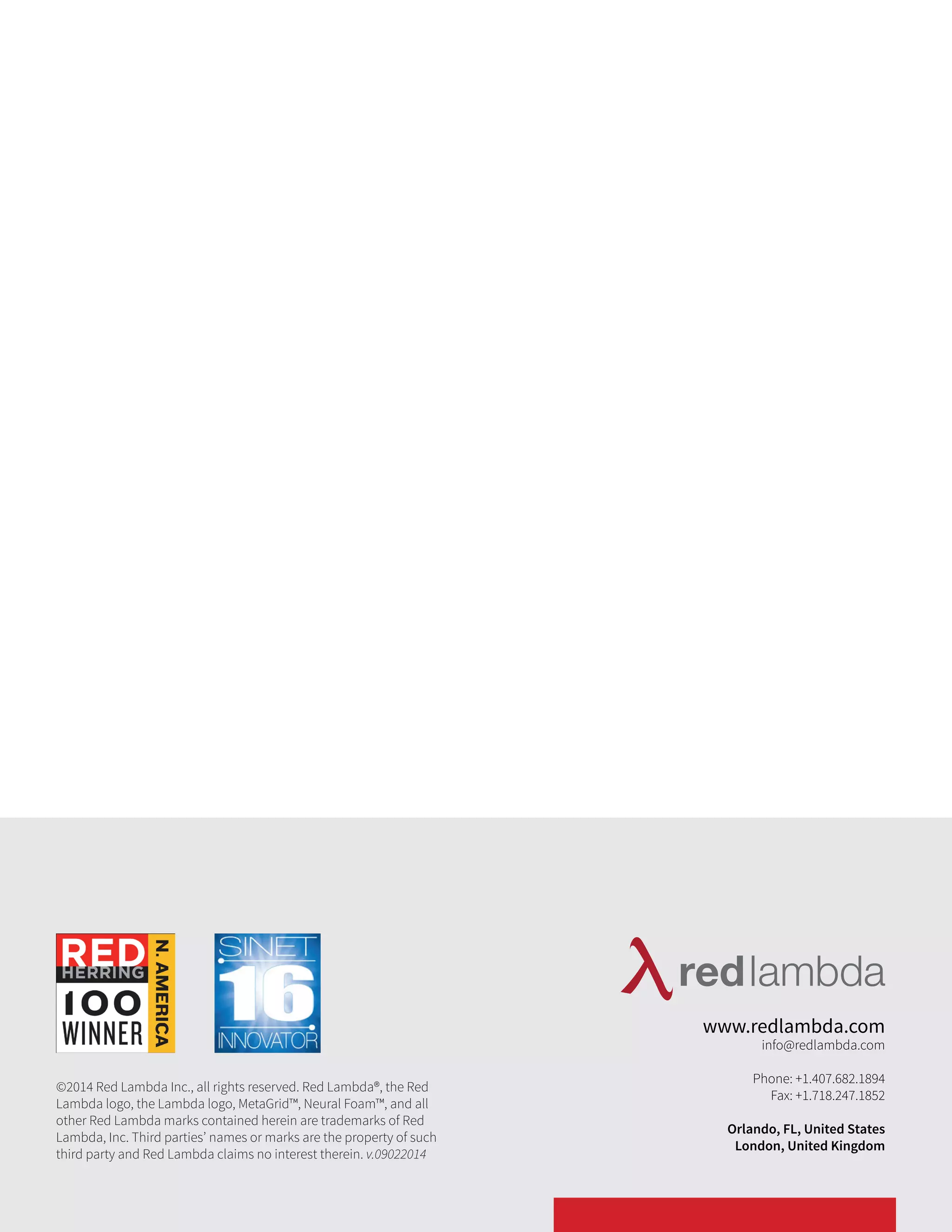 ©2014 Red Lambda Inc., all rights reserved. Red Lambda®, the Red 
Lambda logo, the Lambda logo, MetaGrid™, Neural Foam™, and all 
other Red Lambda marks contained herein are trademarks of Red 
Lambda, Inc. Third parties’ names or marks are the property of such 
third party and Red Lambda claims no interest therein. v.09022014 
www.redlambda.com 
info@redlambda.com 
Phone: +1.407.682.1894 
Fax: +1.718.247.1852 
Orlando, FL, United States 
London, United Kingdom 
