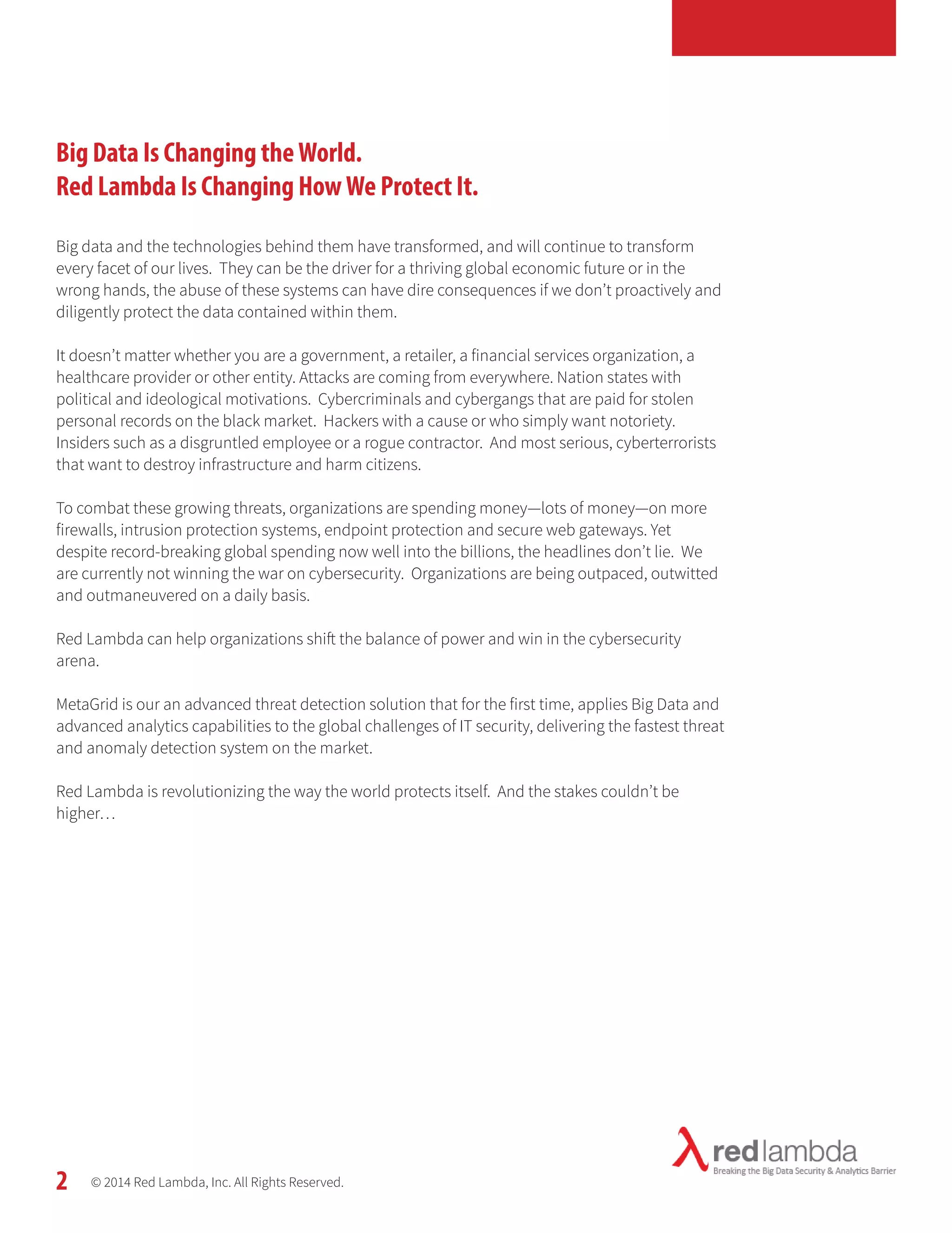 Big Data Is Changing the World. 
Red Lambda Is Changing How We Protect It. 
Big data and the technologies behind them have transformed, and will continue to transform 
every facet of our lives. They can be the driver for a thriving global economic future or in the 
wrong hands, the abuse of these systems can have dire consequences if we don’t proactively and 
diligently protect the data contained within them. 
It doesn’t matter whether you are a government, a retailer, a financial services organization, a 
healthcare provider or other entity. Attacks are coming from everywhere. Nation states with 
political and ideological motivations. Cybercriminals and cybergangs that are paid for stolen 
personal records on the black market. Hackers with a cause or who simply want notoriety. 
Insiders such as a disgruntled employee or a rogue contractor. And most serious, cyberterrorists 
that want to destroy infrastructure and harm citizens. 
To combat these growing threats, organizations are spending money—lots of money—on more 
firewalls, intrusion protection systems, endpoint protection and secure web gateways. Yet 
despite record-breaking global spending now well into the billions, the headlines don’t lie. We 
are currently not winning the war on cybersecurity. Organizations are being outpaced, outwitted 
and outmaneuvered on a daily basis. 
Red Lambda can help organizations shift the balance of power and win in the cybersecurity 
arena. 
MetaGrid is our an advanced threat detection solution that for the first time, applies Big Data and 
advanced analytics capabilities to the global challenges of IT security, delivering the fastest threat 
and anomaly detection system on the market. 
Red Lambda is revolutionizing the way the world protects itself. And the stakes couldn’t be 
higher… 
© 2014 Red Lambda, Inc. All Rights Reserved. 
2 
 