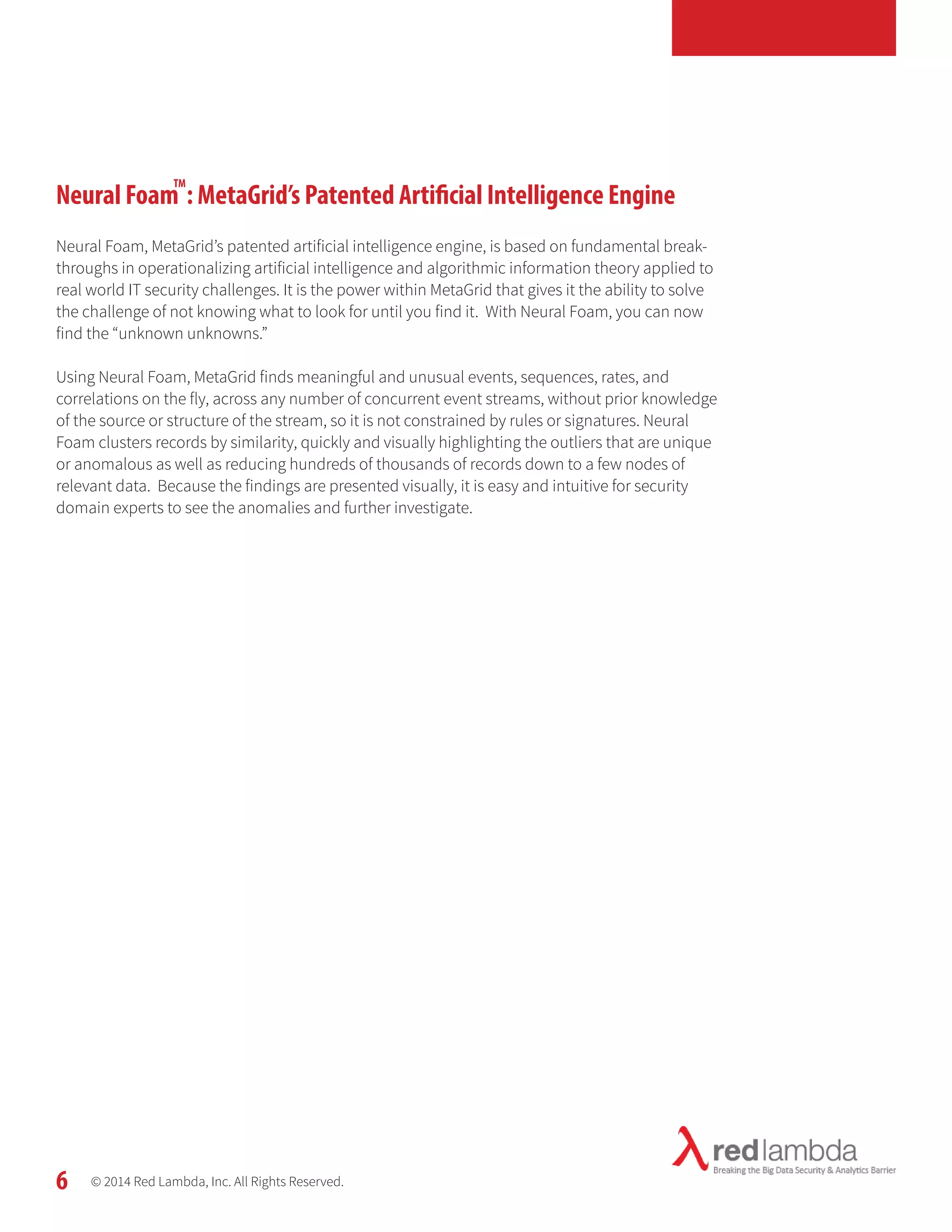 Neural Foam : MetaGrid’s Patented Artificial Intelligence Engine 
Neural Foam, MetaGrid’s patented artificial intelligence engine, is based on fundamental break-throughs 
in operationalizing artificial intelligence and algorithmic information theory applied to 
real world IT security challenges. It is the power within MetaGrid that gives it the ability to solve 
the challenge of not knowing what to look for until you find it. With Neural Foam, you can now 
find the “unknown unknowns.” 
Using Neural Foam, MetaGrid finds meaningful and unusual events, sequences, rates, and 
correlations on the fly, across any number of concurrent event streams, without prior knowledge 
of the source or structure of the stream, so it is not constrained by rules or signatures. Neural 
Foam clusters records by similarity, quickly and visually highlighting the outliers that are unique 
or anomalous as well as reducing hundreds of thousands of records down to a few nodes of 
relevant data. Because the findings are presented visually, it is easy and intuitive for security 
domain experts to see the anomalies and further investigate. 
© 2014 Red Lambda, Inc. All Rights Reserved. 
6 
TM 
 