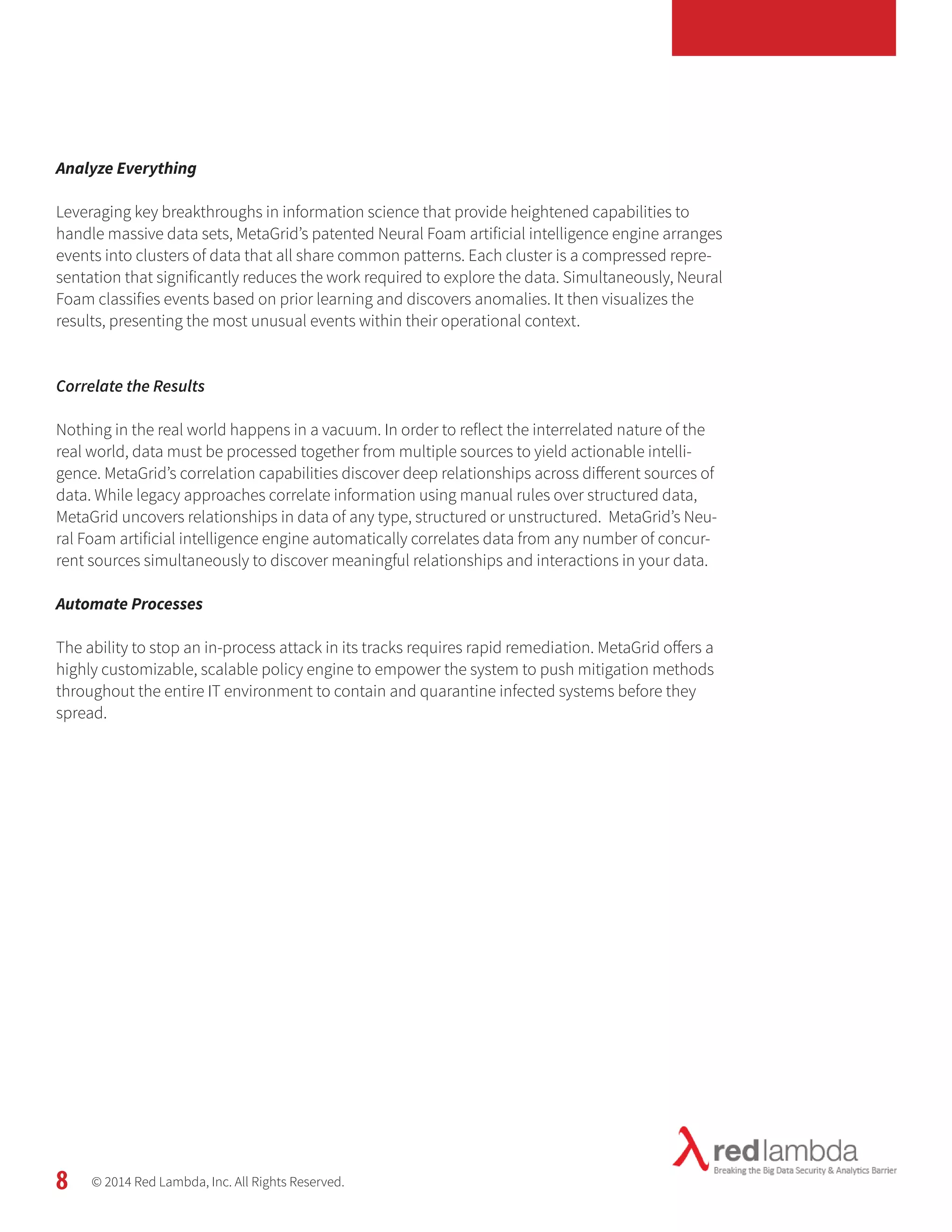 Analyze Everything 
Leveraging key breakthroughs in information science that provide heightened capabilities to 
handle massive data sets, MetaGrid’s patented Neural Foam artificial intelligence engine arranges 
events into clusters of data that all share common patterns. Each cluster is a compressed repre-sentation 
that significantly reduces the work required to explore the data. Simultaneously, Neural 
Foam classifies events based on prior learning and discovers anomalies. It then visualizes the 
results, presenting the most unusual events within their operational context. 
Correlate the Results 
Nothing in the real world happens in a vacuum. In order to reflect the interrelated nature of the 
real world, data must be processed together from multiple sources to yield actionable intelli-gence. 
MetaGrid’s correlation capabilities discover deep relationships across different sources of 
data. While legacy approaches correlate information using manual rules over structured data, 
MetaGrid uncovers relationships in data of any type, structured or unstructured. MetaGrid’s Neu-ral 
Foam artificial intelligence engine automatically correlates data from any number of concur-rent 
sources simultaneously to discover meaningful relationships and interactions in your data. 
Automate Processes 
The ability to stop an in-process attack in its tracks requires rapid remediation. MetaGrid offers a 
highly customizable, scalable policy engine to empower the system to push mitigation methods 
throughout the entire IT environment to contain and quarantine infected systems before they 
spread. 
© 2014 Red Lambda, Inc. All Rights Reserved. 
8 
 