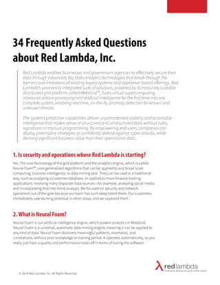 34 Frequently Asked Questions 
about Red Lambda, Inc. 
Red Lambda enables businesses and government agencies to effectively secure their 
data through advanced, Big Data analytics technologies that break through the 
barriers and limitations of existing legacy systems and appliance-based offerings. Red 
Lambda’s seamlessly integrated suite of solutions, powered by its massively scalable 
distributed grid platform called MetaGridTM, fuses virtual supercomputing, 
relational stream processing and artificial intelligence for the first time into one 
complete system, enabling real time, on-the-fly anomaly detection for known and 
unknown threats. 
The system’s predictive capabilities deliver unprecedented visibility and actionable 
intelligence that makes sense of structured and unstructured data without rules, 
signatures or manual programming. By empowering end users, companies can 
deploy preemptive strategies to confidently defend against cyber attacks, while 
deriving significant business value from their operational data. 
1. Is security and operations where Red Lambda is starting? 
Yes. The core technology of the grid platform and the analytics engine, which is called 
Neural Foam™, uses generalized algorithms that can be applied to any broad scale 
computing, business intelligence, or data mining task. They can be used in a traditional 
way, such as analyzing a customer database, or applied to more forward-looking 
applications involving many disparate data sources—for example, analyzing social media 
and incorporating that into trend analysis. We focused on security and network 
operations out of the gate because our team has such deep talent there. Our customers 
immediately saw exciting potential in other areas, and we explored them. 
2. What is Neural Foam? 
Neural Foam is our artificial intelligence engine, which powers analytics in MetaGrid. 
Neural Foam is a universal, automatic data-mining engine, meaning it can be applied to 
any kind of data. Neural Foam discovers meaningful patterns, anomalies, and 
correlations, without prior knowledge or training period. It operates automatically, so you 
really just have a quality and performance trade-off in terms of tuning the software. 
© 2014 Red Lambda, Inc. All Rights Reserved. 
 