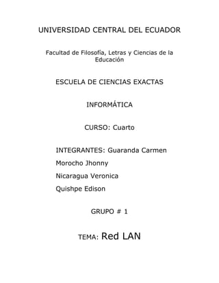UNIVERSIDAD CENTRAL DEL ECUADOR<br />Facultad de Filosofía, Letras y Ciencias de la Educación<br />ESCUELA DE CIENCIAS EXACTAS<br />INFORMÁTICA<br />CURSO: Cuarto<br />INTEGRANTES: Guaranda Carmen<br />Morocho Jhonny<br />Nicaragua Veronica<br />Quishpe Edison<br />GRUPO # 1<br />TEMA: Red LAN<br />OBJETIVOS<br />OBJETIVO GENERAL<br />Realizar una Red de Area Local (LAN), configurando los ordenadores y obteniendo conexión para compartir archivos en todos los ordenadores. <br />OBJETIVOS ESPECÍFICOS<br />Elaborar los cables de red utilizando la normativa 568-B para utilizarlos en la Red LAN.<br />Configurar cada uno de los ordenadores con las respectivas direcciones IP para que la conexión se realice de forma correcta.<br />Compartir archivos en todos los ordenadores de la Red, siguiendo los pasos respectivos para que se compruebe las ventajas que presta la utilización de la Red.<br />DESARROLLO<br />RED LAN<br />1.- Introducción<br />Cada vez es más frecuente el uso de varios ordenadores en un mismo domicilio y además usar estos para compartir recursos como archivos, impresoras y mas.En este video explicaremos cómo crear una red local para unir tres ordenadores y  compartir archivos. Es necesario disponer de un modem, la conexión de los ordenadores al modem se  va a realizar con cable de red conocido como UTP o para trenzado y con conectores RJ45. <br />2.- Códigos de color del conector RJ45: <br />El cable para la red que se va a realizar está compuesto por cuatro pares de hilos identificados por códigos de color, Naranja y Blanco-Naranja, Verde y Blanco-Verde, Azul y Blanco-Azul y Marrón y Blanco-Marrón, estos hilos se introducen en un conector denominado RJ45 que es similar a un conector de roseta telefónica pero un poco más ancho y con más conectores.<br />-730252113915139531459Para ver la numeración de las patillas, tomaremos el conector con la pestaña de fijación hacia el suelo y el lado de entrada el cable hacia nosotros dejando los conectores lo más lejos de nuestro cuerpo, en esa situación la numeración de los conectores es del 1 al 8 empezando por la izquierda. Existen dos formas de colocar los cables en el conector ateniéndose bien a la norma de cableado 568-A o bien a la norma de cableado 568-B'. La diferencia entre ellas radica en el orden de los hilos al conectar. En este caso vamos a hacer un cable directo  siguiendo la norma de cableado 568-B.<br />Según la normativa 568-B el orden de los colores es, Naranja, Blanco-Naranja, Blanco-Verde, Azul, Blanco-Azul, Verde, Blanco-Marrón, Marrón. Los cables introducimos en el conector tomando en cuenta el orden correcto va desde el pin 1 hasta el 8 de izquierda a derecha se tiene que observar por fuera del conector el cobre del cable y ponchamos utilizando para esto la ponchadora. <br />-85090-5715Luego de ponchar el cable colocamos los capuchones; para verificar si el cable está bien elaborado utilizamos el tester conectando el cable en los dos extremos. Una vez realizado esto prendemos el tester y observamos: si los focos se prenden  es porque el cable está bien realizado.<br />Se conectan los cables en las computadoras y en el modem respectivamente, procedemos a conectar un extremo en el computador y el otra parte conectamos en el modem.3. Configuración<br />Vamos a realizar todo el proceso de configuración usando Windows XP, pero se puede usar cualquier Sistema Operativo. Es posible usar en la red diferentes tipos de Sistema Operativos, teniendo en cuenta las limitaciones propias de la conexión entre equipos con diferentes Sistema. Además del Sistema Operativo necesitaremos un adaptador de red en este caso los ordenadores traen de fabrica el adaptador de red este nos proporciona la conectividad 3.1Configuracion de direcciones IP<br />-82550217170Dar clic derecho en Mis sitios de red y elegimos la opción Propiedades. <br />Dar clic derecho en Conexión de área local y seleccionamos la opción Propiedades.<br />78105-360680Aparecerá otra ventana en esta seleccionamos Protocolo TCP/IP y damos clic en propiedades Propiedades. En esta ventana nos permite ingresar una dirección IP que en este caso será una dirección de tipo C (192.168.77.1) y la sub mascara de red que por defecto aparecerá (255.255.255.0) y dar clic en aceptar. <br />3.2 Comprobación de conectividad<br />Una vez asignadas las direccionas en todas las computadoras de la red, ir al símbolo, para comprobar si hay o no conexión entre las computadoras utilizar el comando ping o también tracert  y digitar:<br />Ping 192.168.77.2<br />Y de las misma forma a todas las computadoras.<br />Aparecerá información indicando que los paquetes se ha transmitido o si no hay conectividad entre las computadoras, saldrá el mensaje TIEMPO DE ESPERA AGOTADO PARA ESTA SOLICITUD.<br />En el caso de que aparezca este último mensaje, es necesario revisar desde el cable hasta la asignación de direcciones IP. <br />4. Compartir archivos Es necesario definir los archivos que se desea compartir en la Red.<br />Luego, abrir el explorador y dar clic derecho en el archivo que se desea compartir.<br />Aparece una ventana llamada PROPIEDADES DE NOMBRE DE LA CARPETA<br /> Una vez seleccionado compartir, vemos que la visión de la ventana cambia, y se puede seleccionar y establecer permisos.<br />Dar clic en aceptar.<br />Es muy importante que no se compartan unidades completas y con acceso total, si fuera necesario hacerlo así, es mejor establecer una contraseña para evitar los accesos no deseados.<br />Para ver y tener acceso a los archivos compartidos, buscar en el explorador Mis sitios de Red, dar clic y en el lado derecho observar las carpetas.<br />CONCLUSIONES<br />El cable que se utiliza para una Red LAN es UTP o par trenzado y realizado de forma directa, es decir, utilizando la normativa 568-B a los dos extremos del cable.<br />Se verifica con el tester que los cables esten correctamente realizados porque ese puede presentarse como un gran inconveniente al momento de probar la conexión.<br />La asignación de direcciones IP en el ordenador es clave para obtener conexión, verificando esta al realizar un ping a otro ordenador en el simbolo del sistema.<br />Para compartir las carpetas se sigue los pasos que son relativamente simples, sobre todo si la Red es en Windows XP.<br />El realizar una red presta gran ventaja para el uso de varios usuarios a un mismo archivo o tambien recursos.<br />RECOMENDACIONES<br />Es necesario tomar en cuenta la dimensión del cable, para realizar la conexión fisica entre ordenadores.<br />Una vez conectados los cables en el ordenador y en el modem, hay que esperar un momento ya que la conexión lógica puede tardar.<br />Antes de empezar la configuración de la Red hay que tener claro que tipo de Red se va a realizar para asignar las direcciones IP.<br />Hay que estar seguro de que carpeta se desea compartir en la Red, ya que estará a disposición de todos los ordenadores y por consiguientes usuarios de la Red.<br />FUENTES DE INFORMACIÓN <br />http://www.sitiosargentina.com.ar/webmaster/como_hacer_una_red_casera.htm<br />http://es.debugmodeon.com/articulo/guia-de-como-montar-una-red-casera-desde-el-cableado-hasta-la-configuracion-del-router<br />