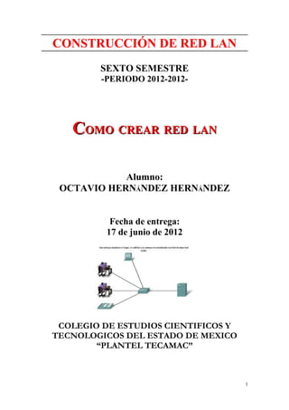 CONSTRUCCIÓN DE RED LAN
        SEXTO SEMESTRE
         -PERIODO 2012-2012-




   COMO CREAR RED LAN

            Alumno:
 OCTAVIO HERNÁNDEZ HERNÁNDEZ


           Fecha de entrega:
          17 de junio de 2012




 COLEGIO DE ESTUDIOS CIENTIFICOS Y
TECNOLOGICOS DEL ESTADO DE MEXICO
        “PLANTEL TECAMAC”



                                     1
 