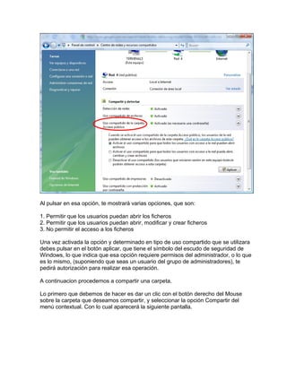 Al pulsar en esa opción, te mostrará varias opciones, que son:
1. Permitir que los usuarios puedan abrir los ficheros
2. Permitir que los usuarios puedan abrir, modificar y crear ficheros
3. No permitir el acceso a los ficheros
Una vez activada la opción y determinado en tipo de uso compartido que se utilizara
debes pulsar en el botón aplicar, que tiene el símbolo del escudo de seguridad de
Windows, lo que indica que esa opción requiere permisos del administrador, o lo que
es lo mismo, (suponiendo que seas un usuario del grupo de administradores), te
pedirá autorización para realizar esa operación.
A continuacion procedemos a compartir una carpeta.
Lo primero que debemos de hacer es dar un clic con el botón derecho del Mouse
sobre la carpeta que deseamos compartir, y seleccionar la opción Compartir del
menú contextual. Con lo cual aparecerá la siguiente pantalla.
 