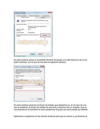 En esta ventana vamos a la pestaña Nombre de equipo y en ella hacemos clic en el
botón Cambiar, con lo que se nos abre la siguiente ventana:
En esta ventana ponemos el Grupo de trabajo que deseemos (o, en el caso de una
red ya existente, el Grupo de trabajo de esa red) y hacemos clic en Aceptar, que se
nos activará en el momento en que cambiemos el grupo que está creado por defecto.
Aplicamos y aceptamos en las demás ventanas para que se cierren y ya tenemos el
 