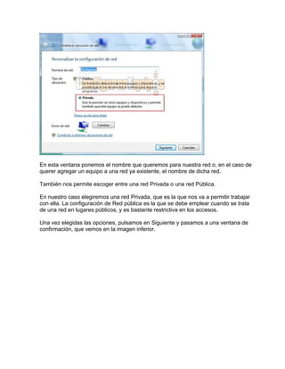 En esta ventana ponemos el nombre que queremos para nuestra red o, en el caso de
querer agregar un equipo a una red ya existente, el nombre de dicha red.
También nos permite escoger entre una red Privada o una red Pública.
En nuestro caso elegiremos una red Privada, que es la que nos va a permitir trabajar
con ella. La configuración de Red pública es la que se debe emplear cuando se trata
de una red en lugares públicos, y es bastante restrictiva en los accesos.
Una vez elegidas las opciones, pulsamos en Siguiente y pasamos a una ventana de
confirmación, que vemos en la imagen inferior.
 