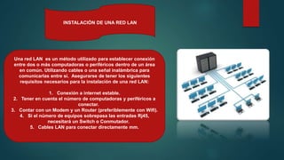 INSTALACIÓN DE UNA RED LAN
Una red LAN es un método utilizado para establecer conexión
entre dos o más computadoras o periféricos dentro de un área
en común. Utilizando cables o una señal inalámbrica para
comunicarlas entre sí. Asegurarse de tener los siguientes
requisitos necesarios para la instalación de una red LAN:
1. Conexión a internet estable.
2. Tener en cuenta el número de computadoras y periféricos a
conectar.
3. Contar con un Modem y un Router (preferiblemente con Wifi).
4. Si el número de equipos sobrepasa las entradas Rj45,
necesitará un Switch o Conmutador.
5. Cables LAN para conectar directamente mm.
 