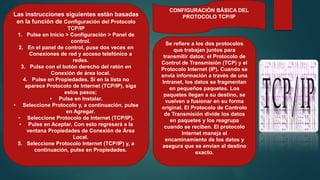 CONFIGURACIÓN BÁSICA DEL
PROTOCOLO TCP/IP
Se refiere a los dos protocolos
que trabajan juntos para
transmitir datos; el Protocolo de
Control de Transmisión (TCP) y el
Protocolo Internet (IP). Cuando se
envía información a través de una
Intranet, los datos se fragmentan
en pequeños paquetes. Los
paquetes llegan a su destino, se
vuelven a fusionar en su forma
original. El Protocolo de Controlo
de Transmisión divide los datos
en paquetes y los reagrupa
cuando se reciben. El protocolo
Internet maneja el
encaminamiento de los datos y
asegura que se envían al destino
exacto.
Las instrucciones siguientes están basadas
en la función de Configuración del Protocolo
TCP/IP
1. Pulse en Inicio > Configuración > Panel de
control.
2. En el panel de control, puse dos veces en
Conexiones de red y acceso telefónico a
redes.
3. Pulse con el botón derecho del ratón en
Conexión de área local.
4. Pulse en Propiedades. Si en la lista no
aparece Protocolo de Internet (TCP/IP), siga
estos pasos;
• Pulse en Instalar.
• Seleccione Protocolo y, a continuación, pulse
en Agregar.
• Seleccione Protocolo de Internet (TCP/IP).
• Pulse en Aceptar. Con esto regresará a la
ventana Propiedades de Conexión de Área
Local.
5. Seleccione Protocolo Internet (TCP/IP) y, a
continuación, pulse en Propiedades.
 