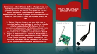 TARJETA RED A UTILIZAR
CONEXIÓN INTERNET
Conexiones a Internet Tarjeta de Red o Adaptadores, son
aparatos generalmente usados para realizar enlaces a
grandes distancias. Se utilizan para recibir las señales,
repetir las señales y descodificar la transmisión.
Dependiendo del tipo de adaptador de red inalámbrica que
posee las conexiones. Existen dos tipos de tarjetas de
red.
1. Tarjeta Ethernet: Nace en los años 90 la cual se
conecta a la placa base de la pc de escritorio a través
del ahora obsoleto bus ISA. Tarjetas de red,
conexiones, adaptadores, wifi. Actualmente casi no se
usa ya que las computadoras modernas usan
dispositivos más versátiles para la conexión de red.
2. Tarjeta de Red Inalámbrica tipo USB: Han tomado un
gran auge en el mundo de la comunicación a internet
con el uso de grandes y potentes antenas que son
utilizadas para repetir, recibir y transmitir las señales
de las importantes empresas de telecomunicación.
 
