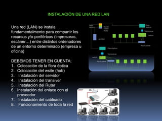 INSTALACIÓN DE UNA RED LAN
Una red (LAN) se instala
fundamentalmente para compartir los
recursos y/o periféricos (impresoras,
escáner…) entre distintos ordenadores
de un entorno determinado (empresa u
oficina)
DEBEMOS TENER EN CUENTA;
1. Colocación de la fibra óptica
2. Colocación del wsite (hub)
3. Instalación del servidor
4. Instalación del transiver
5. Instalación del Ruter
6. Instalación del enlace con el
proveedor
7. Instalación del cableado
8. Funcionamiento de toda la red
 