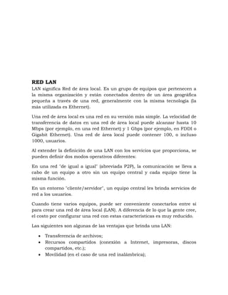 RED LAN
LAN significa Red de área local. Es un grupo de equipos que pertenecen a
la misma organización y están conectados dentro de un área geográfica
pequeña a través de una red, generalmente con la misma tecnología (la
más utilizada es Ethernet).

Una red de área local es una red en su versión más simple. La velocidad de
transferencia de datos en una red de área local puede alcanzar hasta 10
Mbps (por ejemplo, en una red Ethernet) y 1 Gbps (por ejemplo, en FDDI o
Gigabit Ethernet). Una red de área local puede contener 100, o incluso
1000, usuarios.

Al extender la definición de una LAN con los servicios que proporciona, se
pueden definir dos modos operativos diferentes:

En una red "de igual a igual" (abreviada P2P), la comunicación se lleva a
cabo de un equipo a otro sin un equipo central y cada equipo tiene la
misma función.

En un entorno "cliente/servidor", un equipo central les brinda servicios de
red a los usuarios.

Cuando tiene varios equipos, puede ser conveniente conectarlos entre sí
para crear una red de área local (LAN). A diferencia de lo que la gente cree,
el costo por configurar una red con estas características es muy reducido.

Las siguientes son algunas de las ventajas que brinda una LAN:

      Transferencia de archivos;
      Recursos compartidos (conexión a Internet, impresoras, discos
      compartidos, etc.);
      Movilidad (en el caso de una red inalámbrica);
 