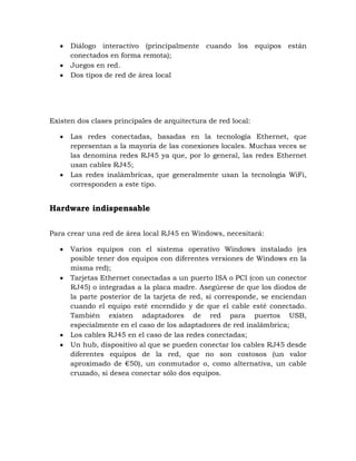 Diálogo interactivo (principalmente cuando los equipos están
      conectados en forma remota);
      Juegos en red.
      Dos tipos de red de área local




Existen dos clases principales de arquitectura de red local:

      Las redes conectadas, basadas en la tecnología Ethernet, que
      representan a la mayoría de las conexiones locales. Muchas veces se
      las denomina redes RJ45 ya que, por lo general, las redes Ethernet
      usan cables RJ45;
      Las redes inalámbricas, que generalmente usan la tecnología WiFi,
      corresponden a este tipo.


Hardware indispensable


Para crear una red de área local RJ45 en Windows, necesitará:

      Varios equipos con el sistema operativo Windows instalado (es
      posible tener dos equipos con diferentes versiones de Windows en la
      misma red);
      Tarjetas Ethernet conectadas a un puerto ISA o PCI (con un conector
      RJ45) o integradas a la placa madre. Asegúrese de que los diodos de
      la parte posterior de la tarjeta de red, si corresponde, se enciendan
      cuando el equipo esté encendido y de que el cable esté conectado.
      También existen adaptadores de red para puertos USB,
      especialmente en el caso de los adaptadores de red inalámbrica;
      Los cables RJ45 en el caso de las redes conectadas;
      Un hub, dispositivo al que se pueden conectar los cables RJ45 desde
      diferentes equipos de la red, que no son costosos (un valor
      aproximado de €50), un conmutador o, como alternativa, un cable
      cruzado, si desea conectar sólo dos equipos.
 