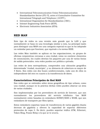 International Telecommunication Union-Telecommunication
      Standardization Sector (ITU-T), antes el Consultative Committee for
      Intenational Telegraph and Telephone ( CCITT ).
      Intenational Organization for Standardization ( ISO ).
      Intemet Engineering Task Force (IETF).
      Electronic Industries Association (ETA).



RED MAN

Este tipo de redes es una versión más grande que la LAN y que
normalmente se basa en una tecnología similar a esta, La principal razón
para distinguir una MAN con una categoría especial es que se ha adoptado
un estándar para que funcione, que equivale a la norma IEEE.

Las redes Man también se aplican en las organizaciones, en grupos de
oficinas corporativas cercanas a una ciudad, estas no contiene elementos
de conmutación, los cuales desvían los paquetes por una de varias líneas
de salida potenciales. esta redes pueden ser pública o privada.

Las redes de área metropolitana, comprenden una ubicación geográfica
determinada "ciudad, municipio", y su distancia de cobertura es mayor de
4 Kmts. Son redes con dos buses unidireccionales, cada uno de ellos es
independiente del otro en cuanto a la transferencia de datos.


Características Principales de Red MAN
Son redes que se extienden sobre áreas geográficas de tipo urbano, como
una ciudad, aunque en la práctica dichas redes pueden abarcar un área
de varias ciudades.

Son implementadas por los proveedores de servicio de Internet, que son
normalmente los proveedores del servicio telefónico. Las MAN
normalmente están basadas en estándares SONET/SDH o WDM, que son
estándares de transporte por fibra óptica.

Estos estándares soportan tasas de transferencia de varios gigabits (hasta
decenas de gigabits) y ofrecen la capacidad de soportar diferentes
protocolos de capa 2. Es decir, pueden soportar tráfico ATM, Ethernet,
Token Ring, Frame Relay o lo que se te ocurra.
 