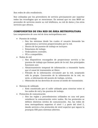Son redes de alto rendimiento.

Son utilizadas por los proveedores de servicio precisamente por soportar
todas las tecnologías que se mencionan. Es normal que en una MAN un
proveedor de servicios monte su red telefónica, su red de datos y los otros
servicios que ofrezca.


COMPONENTES DE UNA RED DE ÁREA METROPOLITANA
Los componentes de una red de área metropolitana son:

      Puestos de trabajo
        o Son los sistemas desde los cuales el usuario demanda las
           aplicaciones y servicios proporcionados por la red.
        o Dentro de los puestos de trabajo se incluyen:
        o Estaciones de trabajo.
        o Ordenadores centrales.
        o PCs o compatibles.
      Nodos de red
        o Son dispositivos encargados de proporcionar servicio a los
           puestos de trabajo que forman parte de la red. Sus principales
           funciones son:
        o Almacenamiento temporal de información a transmitir hasta
           que el canal de transmisión se libere.
        o Filtrado de la información circulante por la red, aceptando
           sólo la propia. Conversión de la información de la red, en
           serie, a información del puesto de trabajo, octetos.
        o Obtención de los derechos de acceso al medio de transmisión.

      Sistema de cableado
         o Está constituido por el cable utilizado para conectar entre sí
            los nodos de red y los puestos de trabajo.
      Protocolos de comunicación
         o Son las reglas y procedimientos utilizados en una red para
            establecer la comunicación entre nodos. En los protocolos se
            definen distintos niveles de comunicación. Así, las redes de
            área metropolitana soportan el nivel 1 y parte del nivel 2,
            dando servicio a los protocolos de nivel superior que siguen la
            jerarquía OSI para sistemas abiertos.
 