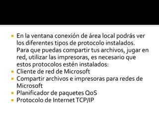 En la ventana conexión de área local podrás ver los diferentes tipos de protocolo instalados. Para que puedas compartir tus archivos, jugar en red, utilizar las impresoras, es necesario que estos protocolos estén instalados: Cliente de red de Microsoft Compartir archivos e impresoras para redes de Microsoft Planificador de paquetes QoSProtocolo de Internet TCP/IP