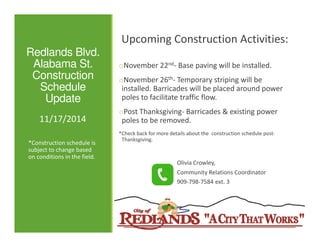 Redlands Blvd. 
Alabama St. 
Construction 
Schedule 
Update 
Upcoming Construction Activities: 
oNovember 22nd- Base paving will be installed. 
oNovember 26th- Temporary striping will be 
installed. Barricades will be placed around power 
poles to facilitate traffic flow. 
oPost Thanksgiving- Barricades & existing power 
poles 11/17/2014 
ttoo bbee rreemmoovveedd.. 
*Check back for more details about the construction schedule post- 
Thanksgiving. 
Olivia Crowley, 
Community Relations Coordinator 
909-798-7584 ext. 3 
*Construction schedule is 
subject to change based 
on conditions in the field. 
