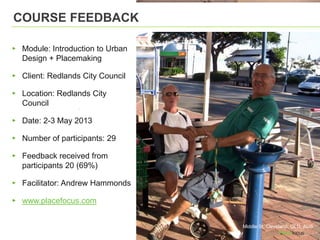 COURSE FEEDBACK
▸ Module: Introduction to Urban
Design + Placemaking
▸ Client: Redlands City Council
▸ Location: Redlands City
Council
▸ Date: 2-3 May 2013
▸ Number of participants: 29
▸ Feedback received from
participants 20 (69%)
▸ Facilitator: Andrew Hammonds
▸ www.placefocus.com
Middle St, Cleveland, QLD, AUS
 