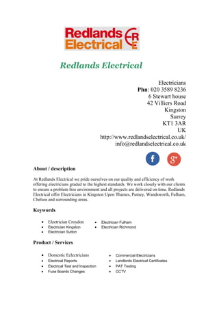 Redlands Electrical
Electricians
Phn: 020 3589 8236
6 Stewart house
42 Villiers Road
Kingston
Surrey
KT1 3AR
UK
http://www.redlandselectrical.co.uk/
info@redlandselectrical.co.uk
About / description
At Redlands Electrical we pride ourselves on our quality and efficiency of work
offering electricians graded to the highest standards. We work closely with our clients
to ensure a problem free environment and all projects are delivered on time. Redlands
Electrical offer Electricians in Kingston Upon Thames, Putney, Wandsworth, Fulham,
Chelsea and surrounding areas.
Keywords
• Electrician Croydon • Electrician Fulham
• Electrician Kingston • Electrician Richmond
• Electrician Sutton
Product / Services
• Domestic Eelectricians • Commercial Electricians
• Electrical Reports • Landlords Electrical Certificates
• Electrical Test and Inspection • PAT Testing
• Fuse Boards Changes • CCTV
 