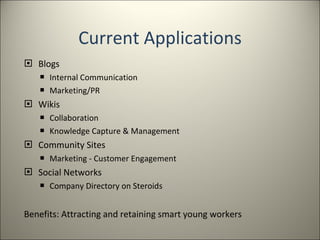 Current Applications Blogs Internal Communication Marketing/PR Wikis Collaboration Knowledge Capture & Management Community Sites Marketing - Customer Engagement Social Networks Company Directory on Steroids Benefits: Attracting and retaining smart young workers 