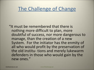 The Challenge of Change “ It must be remembered that there is nothing more difficult to plan, more doubtful of success, nor more dangerous to manage, than the creation of a new System.  For the initiator has the enmity of all who would profit by the preservation of the old institu- tions and merely lukewarm defenders in those who would gain by the new ones.” [email_address] www.PeerGroup.net 