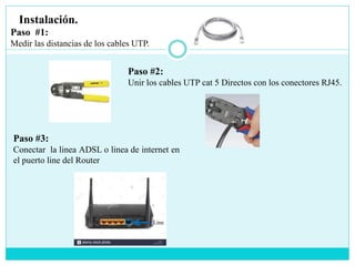 Instalación.
Paso #1:
Medir las distancias de los cables UTP.
Paso #2:
Unir los cables UTP cat 5 Directos con los conectores RJ45.
Paso #3:
Conectar la linea ADSL o linea de internet en
el puerto line del Router
Line
 
