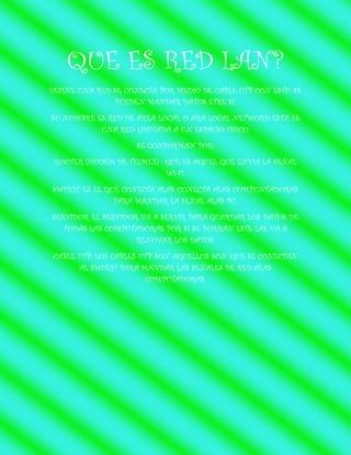 QUE ES RED LAN?
DEFINE UNA RED SE CONECTA POR MEDIO DE CABLE UTP CON ESTO SE PUEDEN MANDAR DATOS ETRE SI.
SU NOMBRE ES RED DE AREA LOCAL O ARA LOCAL NETWORD ESTA ES UNA RED LIMITADA A UN ESPACIO FISICO.
SE CONFORMAN POR:
ROUTER (NODEM DE TELMEX) : QUE ES AQUEL QUE ENVIA LA SEÑAL WI-FI.
SWITCH: ES EL QUE CONECTA ALAS CONECTA ALAS COMPUNTADORAS PARA MANDAR LA SEÑAL ALAS PC..
SERVIDOR: EL SERVIDOR VA A SERVIR PARA GUARDAR LOS DATOS DE TODAS LAS COMPUTADORAS POR SI SE BORRAN ESTE LAS VA A RENOVAR LOS DATOS.
CABLE UTP: LOS CABLES UTP SON AQUELLOS SON QUE SE CONECTAN AL SWITCH PARA MANDAR LAS SEÑALES DE RED ALAS COMPUTADORAS.