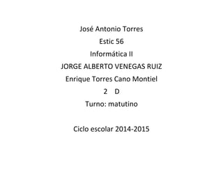 José Antonio Torres 
Estic 56 
Informática II 
JORGE ALBERTO VENEGAS RUIZ 
Enrique Torres Cano Montiel 
2 D 
Turno: matutino 
Ciclo escolar 2014-2015 
 