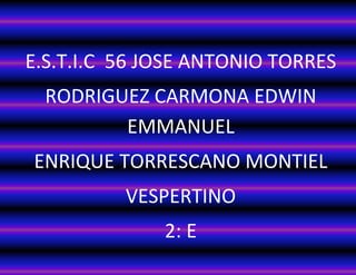 E.S.T.I.C 56 JOSE ANTONIO TORRES 
RODRIGUEZ CARMONA EDWIN EMMANUEL 
ENRIQUE TORRESCANO MONTIEL 
VESPERTINO 
2: E 
 