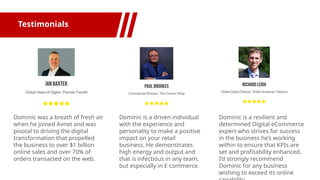 Testimonials
Dominic was a breath of fresh air
when he joined Avnet and was
pivotal to driving the digital
transformation that propelled
the business to over $1 billion
online sales and over 70% of
orders transacted on the web.
Dominic is a driven individual
with the experience and
personality to make a positive
impact on your retail
business. He demonstrates
high energy and output and
that is infectious in any team,
but especially in E commerce.
Dominic is a resilient and
determined Digital eCommerce
expert who strives for success
in the business he’s working
within to ensure that KPIs are
set and profitability enhanced.
I’d strongly recommend
Dominic for any business
wishing to exceed its online
 