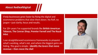 I help businesses grow faster by fixing the digital and
ecommerce problems that slow them down. No fluff, no
jargon—just clarity, focus and results.
For 20+ years I’ve supported brands like British American
Tobacco, The Conran Shop, Premier Farnell and The Royal
Mint
I use straightforward ecommerce frameworks to pinpoint
what’s working, what’s not, and where the biggest gains are
hiding. The goal is simple - identify the levers that move
revenue—then move the dial!
About Redleafdigital
 