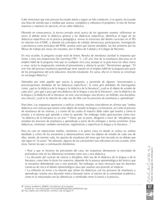 Cabe mencionar que este proceso ha estado atento a seguir un hilo conductor; si se quiere, ha trazado
una línea de sentido que a medida que avanza, complejiza y robustece el propósito: el reto de formar
maestros y maestras en ejercicio, en un saber didáctico.

Obrando en consecuencia, la tercera jornada versó acerca de los siguientes asuntos: reflexionar en
torno al debate entre la didáctica general y las didácticas específicas; identificar el lugar de las
didácticas específicas en la práctica pedagógica; revisar la estructura del diseño curricular en el PEI
en relación con el EMC, y abordar los conceptos de calidad, democracia, participación, investigación
y pertinencia como principios del PEM, asuntos estos que fueron atendidos, los dos primeros por las
Mesas de trabajo por áreas; los restantes, por la Mesa de Calidad y el Colegio de Rectores.

En esta ocasión, la pregunta ocupó sitial de honor. Resulta de meridiana claridad la respuesta que
frente a ésta nos proporciona De Garmo(p.179)11: “[…] El arte fino de la enseñanza descansa en el
empleo hábil de la pregunta más que en cualquier otra cosa; porque es la guía hacia las ideas claras
y vivas, incita la imaginación, estimula el pensamiento y alienta la acción.” Permítannos agregar: “El
arte fino del proceso enseñanza-aprendizaje tiene asiento en el empleo hábil de la pregunta por parte
de los protagonistas del acto educativo: docente-estudiante. En suma, ella en sí misma se constituye
en estrategia didáctica.”

Alentados por todo aquello que suscita la pregunta, y partiendo de algunos “preconceptos y
preconcepciones alrededor de las didácticas específicas”, la visita giró alrededor de interrogantes
como: ¿qué es la didáctica de la lengua y la didáctica de la literatura?, ¿cuál es el objeto de estudio de
cada una?, ¿por qué y para qué una didáctica de la lengua y una de la literatura?, ¿son la didáctica de
la lengua y la didáctica de la literatura: un arte, una estrategia, una técnica, un método, una disciplina,
una ciencia?, ¿cuál es la relación de cada una de ellas con los procesos de enseñanza y aprendizaje?

Pues bien. Las respuestas apuntaron a unificar criterios; muchos coincidieron en afirmar que “ambas
didácticas son ciencias que tienen como objeto de estudio la lengua y la literatura; así como el proceso
de enseñanza de las mismas, y a través de las cuales el maestro debe saber qué enseña y cómo lo
enseña, y el alumno qué aprende y cómo lo aprende. Sin embargo, hubo apreciaciones como esta:
“la didáctica de la literatura es un arte.”12 Otros, por su parte, abogaron a favor de “disciplinas que
estudian los procesos de enseñanza y aprendizaje a partir de los enfoques y teorías existentes. Estas
didácticas, continúan, también normatizan, reglamentan y especifican la lengua y la literatura…”.

Para no caer en repeticiones inútiles, remitimos a la quinta visita en donde se realiza un análisis
detallado y crítico de los encuentros y (des)encuentros entre los objetos de estudio de cada una de
ellas, siendo, de enorme valía, los aportes de estudiosos del tema que han terciado en un debate que
aún sigue en “la arena”. No obstante, algunas de las conclusiones más relevantes en esta ocasión, entre
otras, fueron las que a continuación detallamos:

    • Pese a que se hicieron las precisiones del caso, las respuestas demuestran la necesidad de
    profundizar más en las diferencias existentes entre una y otra didáctica.
    • La discusión del carácter de ciencia o disciplina, bien sea de la didáctica de la lengua o de la
    literatura, como bien lo dicen los maestros, depende de la postura epistemológica del teórico que
    se encuentra defendiendo una u otra posición. Sin embargo, se hace necesario que los docentes
    conozcan de cerca el debate epistemológico para que asuman una posición al respecto.
    • La reflexión en torno a la relación que tienen las didácticas con los procesos de enseñanza y
    aprendizaje, insinúa otra discusión teórica bastante fuerte al interior de la comunidad académica,
    como es la relacionada con las diferencias o similitudes entre la teoría y la práctica.


11• Jefatura Académica, MINED, Uso didáctico de la pregunta
   Tomado de: www.edured.gob.sv/Comunidad/blogs/oeijacastell/default.aspx                                     117
12• Para ampliar esta información, remitirse a pie de página 9.
 