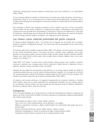 finalmente, porque posee estrecho espectro comunicativo, pero alta resolución en su especialidad.
(Vélez, 2007)

En los contextos objeto de estudio, la información se transmite por medio de gestos, movimientos y
expresiones. Como se ve, es la primera que se recibe por parte de los deportistas y bailarines, pese a
la explicación verbal que los entrenadores e instructores utilizan en el desarrollo de los entrenamientos
y de las clases.

Nos atrevemos a afirmar que mediante lo gestual se hace visible lo que por sí solas, las palabras
harían invisible. De ahí, como ya dijimos, la importancia los gestos, movimientos y expresiones que
contienen los actos de habla de los entrenadores e instructores, tanto para los deportistas y como para
los bailarines, y desde luego, para el observador. De igual forma, debe tenerse en cuenta en el entorno
escolar de lengua materna, lengua extranjera u otra asignatura que los demande.

Las manos como vehículo primordial del gesto corporal
El filósofo Ludwig Wittgestein decía: “Los límites de mi lenguaje son los límites de mi mundo”.
Nosotros clonamos a Wittgestein diciendo: “Las restricciones de mi gestualidad son las restricciones
de mi mundo.”

El ensayista Julio Cesar Londoño, citado por Vélez (2007: 127) destaca con esta letanía, las funciones
de tan versátil herramienta natural: “las manos son pinza, martillo, vasija, megáfono, visera, pala,
pantalla. La mano agarra, palpa, sostiene, presiona, hurga, escarba, rebuja, amenaza, abofetea, apuñala,
dispara, alza, mide, señala, escribe, pulsa, tañe, esculpe, ilustra, enfatiza, implora, mece, roza, rasca,
acaricia, ora, bendice [...].”

Vélez (2007: 127) añade: “la mano lanza y recibe, baraja y reparte, juega y tima, siembra y cosecha,
construye o destruye, jala o empuja, guía o desvía, gesticula y habla, percute y depercute, forma o
deforma, aplaude o amasa, desnuda o cubre con pudor.”

Ejemplos de esta índole los encontramos en los pianistas: en un pasaje musical rápido, los dedos de
un pianista pueden ejecutar cerca de veinte mil pulsaciones por segundo. En un pasaje de un scherzo
del cuarteto para piano número 8 de Schubert, requiere pulsar las teclas ocho veces por segundo, cifra
situada en los límites superiores de los pianistas profesionales (Vélez 2007).

Al respecto, vale la pena referirnos a la magistral interpretación de la pianista, bailarina y crotalista
Sonia Amelio, quien con un grado superlativo de coordinación acompaña con sus crótalos (especie
de castañuelas), mientras danza, una vasta producción del repertorio musical: Debussy, Beethoven,
Kachaturian, Mozart, Bach, amén de otros más.

Categorías
Para un estudio detallado de la comunicación no verbal de entrenadores de deportes, profesores de
piano y de violín e instructores de ballet, nos hemos apoyado en las siguientes categorías dependiendo
del contexto especializado:

   Movimientos de cabeza, tronco, manos, dedos y piernas.
   Tacto: Una vez se obra recíprocamente con las personas y los objetos.
   Mímica y pantomima: Acciones y objetos representados con movimientos del cuerpo mas la ex-
   presión facial.
   Postura: Posiciones de brazos, manos, dedos, piernas, cabeza y tronco.
   Expresión cuasilingüística: Gestos en ausencia de algún comportamiento verbal.
   Expresión coverbal: Gestos en presencia de un comportamiento verbal.
                                                                                                             131
 