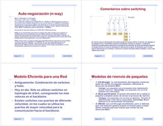 Comentarios sobre switching
         Auto-negociación (n-way)
•   Modo: Half-dúplex o Full-dúplex
                                                                                                                                                Switch
•   Velocidad: 1000, 100 o 10 Mbps
•   Es un estándar definido por el IEEE 802.1u, 100Base-T Working Group como un
    mecanismo para adaptar dispositivos de red que operan a multiples velocidades.                               T      T      T            3
•   Actualmente el mecanismo NWay está definido en la cláusula 28 del draft D5 del
    ANSI Estándar IEEE 802.3 MAC parameters, Physical Layer, Medium Attachment                                                              T
    Units (MAU) y Repeaters para la operación a 100Mbps.
    Este draft ha sido aprobado por el IEEE 802.3 Working Group.                                                  A       B        C      D
    NWay es un mecanismo que toma el control del cable cuando una conexión es
    establecida para un dispositivo de red. NWay detecta los distintos modos de
    operación que existen en el dispositivo en el otro extremo del cable, e informa su
                                                                                                                AD      BD       CD    CD    T
    propia capacidad de operación, para configurar automáticamente el más alto modo                                                       BD    T
    trabajo para la interoperación con el otro dispositivo.
    NWay actúa como un rotary switch que automáticamente selecciona la tecnología
                                                                                                                                          AD    T
    correcta, tal como 10BASE-T ó 100BASE-TX, y el correspondiente modo de               En ciertos casos el desempeño del switch puede ser incluso inferior al del hub, por ejemplo, si
    operación Half o Full Duplex. Una vez que el más alto modo de trabajo es             los equipos A, B y C transmiten tramas en simultáneo, durante un tiempo T, al equipo D,
    determinado, NWay pasa el control del cable a la tecnología apropiada y lo hace      entonces el switch deberá gestionar la entrega de los paquetes de forma secuencial tomando
    transparente hasta que se termine la conexión.
                                                                                         un tiempo final de 3T pues la velocidad de cada puerto es igual. Si deseamos que D reciba
                                                                                         toda la información en un tiempo T entonces su puerto asociado debería trabajar 3 veces más
                                                                                         rápido que el resto.



    Página 33                                                             26/04/2012          Página 34                                                                26/04/2012




    Modelo Eficiente para una Red                                                        Modelos de reenvío de paquetes
• Antiguamente: Combinación de switches                                                   •   1. Cut-through: La retransmisión del paquete comienza
                                                                                              antes de recibir el paquete completo, utilizando la
  y hubs.                                                                                     dirección de destino MAC.
                                                                                                – Ventaja: Los paquetes son procesados más rápidamente
• Hoy en día: Sólo se utilizan switches en                                                        (menor latencia). Desventaja: Los paquetes con errores
                                                                                                  también son reenviados.
  topología de árbol, consignando los más                                                 •   2. Store-and-forward: El puerto del switch lee y valida el
                                                                                              paquete completo antes de iniciar el proceso de reenvío.
  veloces en el backbone.                                                                       – Ventajas: Los paquetes con errores se eliminan. Permite al
                                                                                                  administrador crear filtros (seguridad). Desventaja: Mayor
• Existen switches con puertos de diferente                                                       latencia en la retransmisión de paquetes.
  velocidad, en los cuales se utiliza los                                                 •   3. Híbrido: usa cut-through inicialmente, pero si detecta
                                                                                              que una estación genera tramas erróneas pasa a modo
  puertos de mayor velocidad para la                                                          almac./reenvío para las tramas que vienen de esa
                                                                                              dirección MAC.
  comunicación hacia el backbone.

    Página 35                                                             26/04/2012          Página 36                                                                26/04/2012
 