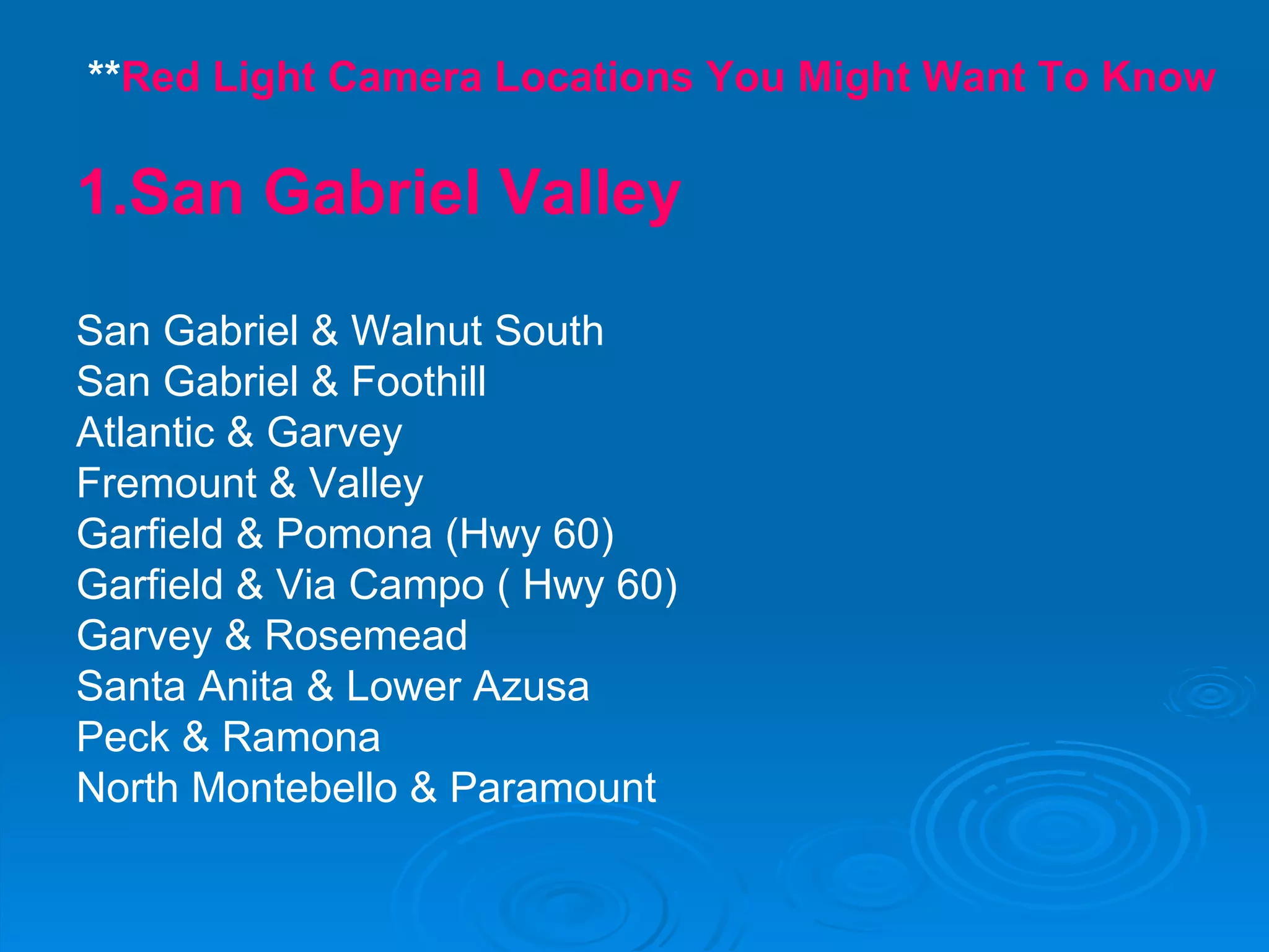 ** Red Light Camera Locations You Might Want To Know 1.San Gabriel Valley San Gabriel & Walnut South San Gabriel & Foothill Atlantic & Garvey Fremount & Valley Garfield & Pomona (Hwy 60) Garfield & Via Campo ( Hwy 60) Garvey & Rosemead Santa Anita & Lower Azusa Peck & Ramona North Montebello & Paramount 