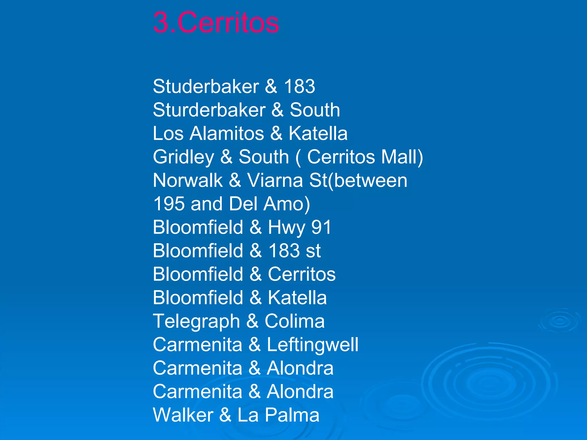 3.Cerritos Studerbaker & 183  Sturderbaker & South Los Alamitos & Katella Gridley & South ( Cerritos Mall) Norwalk & Viarna St(between 195 and Del Amo) Bloomfield & Hwy 91 Bloomfield & 183 st Bloomfield & Cerritos Bloomfield & Katella Telegraph & Colima Carmenita & Leftingwell Carmenita & Alondra Carmenita & Alondra Walker & La Palma 