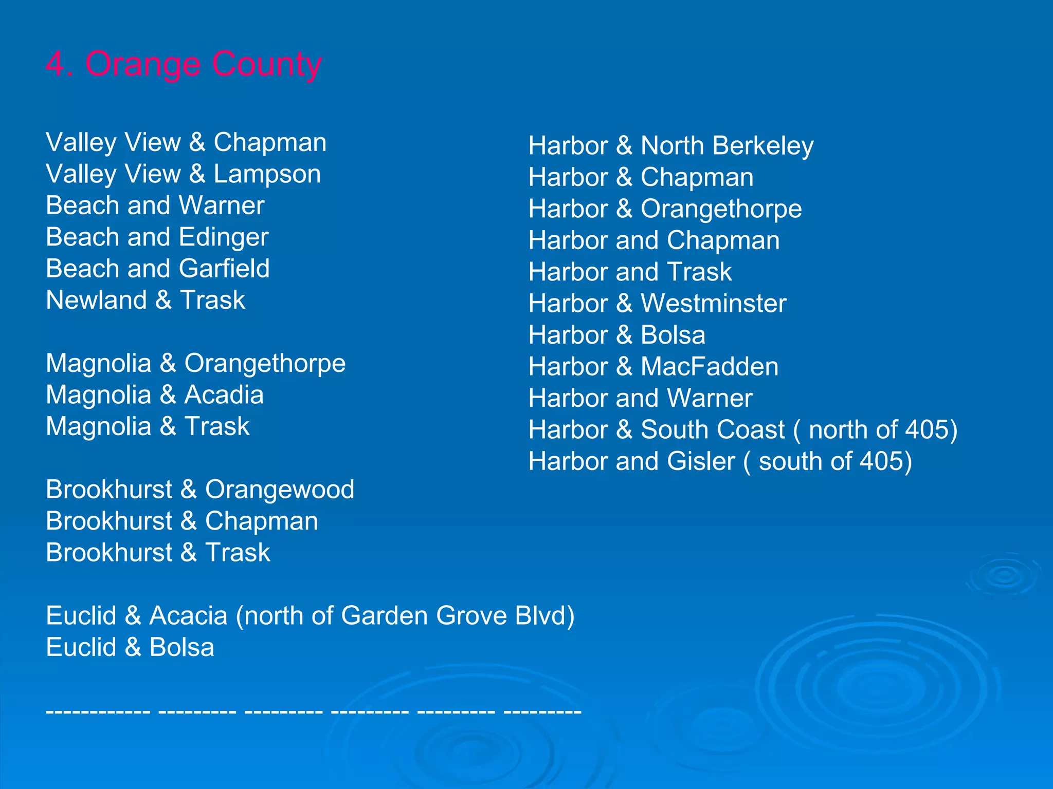 4. Orange County Valley View & Chapman Valley View & Lampson Beach and Warner Beach and Edinger Beach and Garfield Newland & Trask Magnolia & Orangethorpe Magnolia & Acadia Magnolia & Trask Brookhurst & Orangewood Brookhurst & Chapman Brookhurst & Trask Euclid & Acacia (north of Garden Grove Blvd) Euclid & Bolsa ------------ --------- --------- --------- --------- ---------  Harbor & North Berkeley Harbor & Chapman Harbor & Orangethorpe Harbor and Chapman Harbor and Trask Harbor & Westminster Harbor & Bolsa Harbor & MacFadden Harbor and Warner  Harbor & South Coast ( north of 405) Harbor and Gisler ( south of 405) 