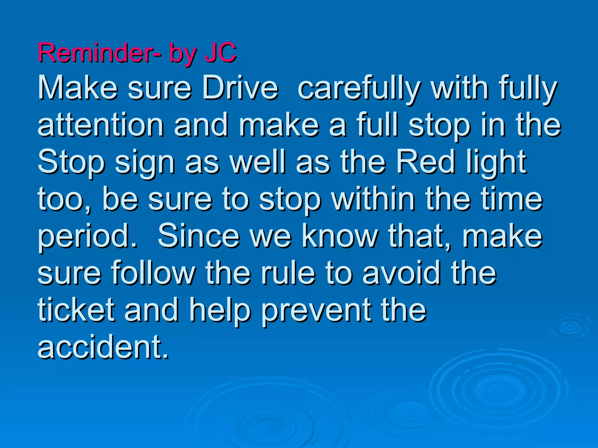 Reminder- by JC   Make sure Drive  carefully with fully attention and make a full stop in the Stop sign as well as the Red light  too, be sure to stop within the time period.  Since we know that, make sure follow the rule to avoid the ticket and help prevent the accident.  