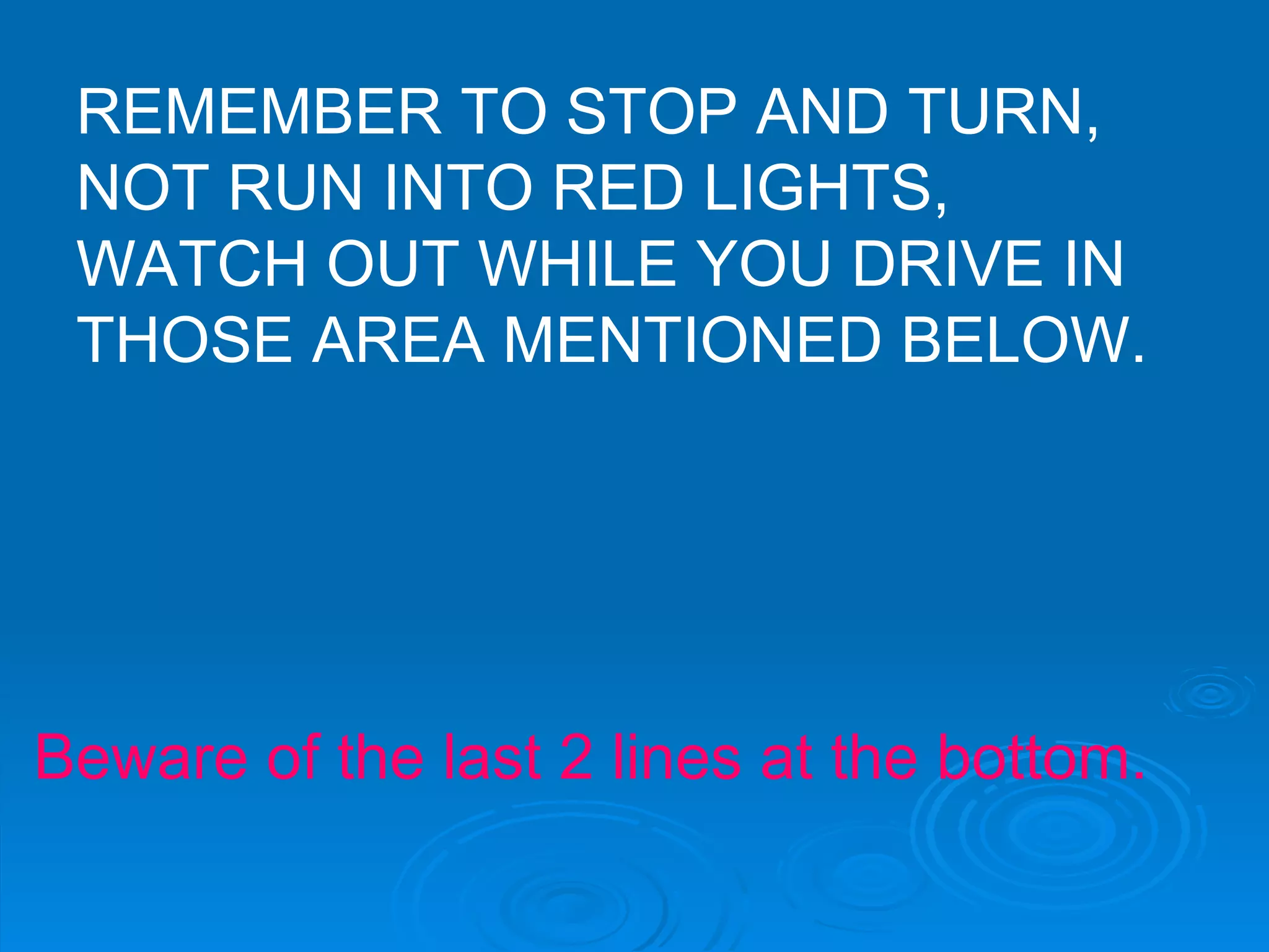 REMEMBER TO STOP AND TURN, NOT RUN INTO RED LIGHTS, WATCH OUT WHILE YOU DRIVE IN THOSE AREA MENTIONED BELOW. Beware of the last 2 lines at the bottom. 