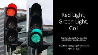 Red Light,
Green Light,
Go!
Set Up a Portable Testing Rig
with Docker and GoConvey
Capital Go Language Conference
April 25, 2017
 