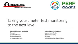 Taking your Jmeter test monitoring
to the next level
Richard Friedman, Redline13
Founder
@redlinethirteen
@richardfriedman
rich@redline13.com
Kranthi Paidi, PerfAcademy
Founder and Mentor
@theperfacademy
@kkpaidi
kranthi.paidi@perfacademy.com
 