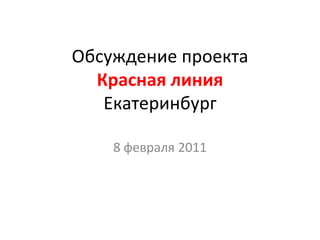 Обсуждение проекта
  Красная линия
   Екатеринбург

    8 февраля 2011
 