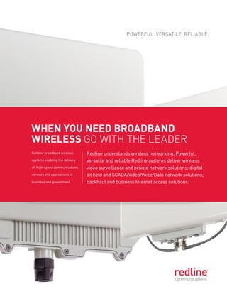 Powerful. Versatile. reliable.




When you need broadband
Wireless go with the leader
outdoor broadband wireless      redline understands wireless networking. Powerful,
systems enabling the delivery   versatile and reliable redline systems deliver wireless
of high-speed communications    video surveillance and private network solutions; digital
services and applications to    oil field and sCaDa/Video/Voice/Data network solutions;
business and government.        backhaul and business internet access solutions.
 
