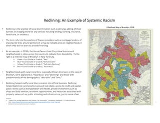 1
1
Redlining: An Example of Systemic Racism
• Redlining is the practice of racial discrimination such as denying, adding artificial
barriers or charging more for any services including lending, banking, insurance,
healthcare, or residency.
• The term refers to the practice of finance providers such as mortgage lenders, of
drawing red lines around portions of a map to indicate areas or neighborhoods in
which they did not want to provide financing.
• As an example, in 1930s, the Home Owners Loan Corp drew lines around
neighborhoods in cities across the country to indicate their desirability. To the
right is a redlined map of Brooklyn in New York City.
• Green = First Grade or Grade A, “Best”
• Blue=Second Grade or Grade B, “Still Desirable”
• Yellow=Third Grade or Grade C, “Definitely Declining”
• Red = Fourth Grade or Grade D, “Hazardous”
• Neighborhoods with racial minorities, especially African Americans in the case of
Brooklyn, were appraised as “hazardous” and “declining” and those with
predominantly White demographics “desirable” and “best.”
• Redlining helped codify racial discrimination into official business. Redlining
helped legitimize racist practices around real estate, access to credit and capital,
public-works such as transportation and health, private investments such as
shops and daily services, economic opportunities, and resources associated with
property value such as public schooling and infrastructure, just to name a few.
A Redlined Map of Brooklyn, 1938
Sources:
• "Federal Fair Lending Regulations and Statutes, Fair Housing Act." Compliance Handbook. U.S. Federal Reserve,
Web. https://www.federalreserve.gov/boarddocs/supmanual/cch/fair_lend_fhact.pdf
• National Community Reinvestment Coalition
 